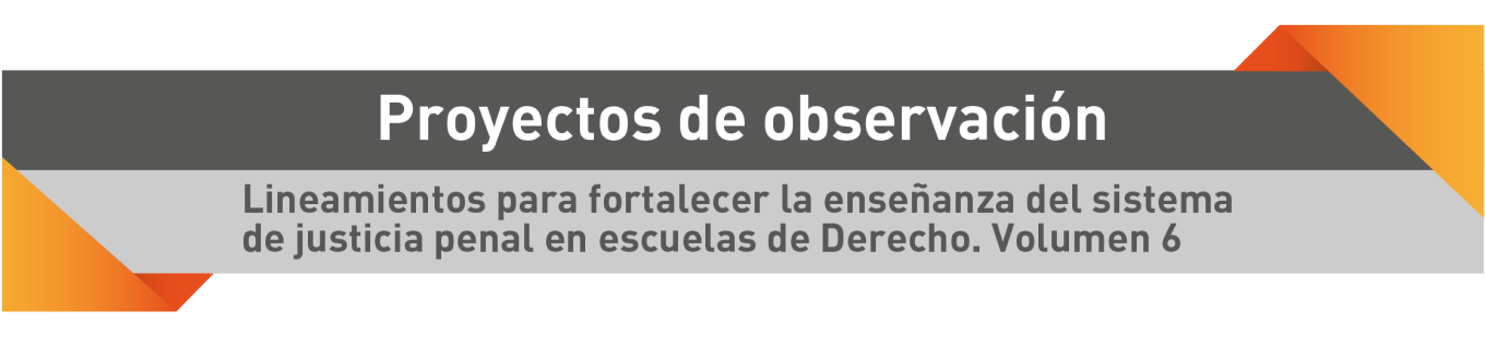 Proyectos de observación. Lineamientos para fortalecer la enseñanza del sistema de justicia penal en escuelas de Derecho. Volumen 6.